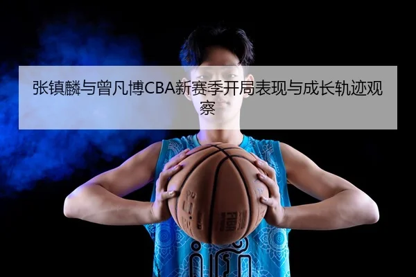 张镇麟与曾凡博CBA新赛季开局表现与成长轨迹观察 - mgsports